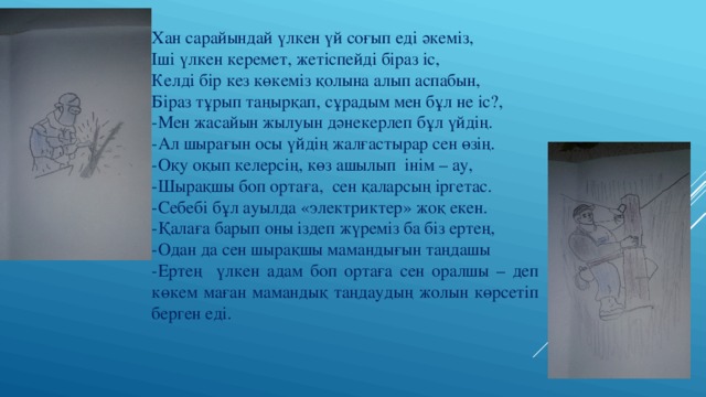 Хан сарайындай үлкен үй соғып еді әкеміз, Іші үлкен керемет, жетіспейді біраз іс, Келді бір кез көкеміз қолына алып аспабын, Біраз тұрып таңырқап, сұрадым мен бұл не іс?, -Мен жасайын жылуын дәнекерлеп бұл үйдің. -Ал шырағын осы үйдің жалғастырар сен өзің. -Оқу оқып келерсің, көз ашылып інім – ау, -Шырақшы боп ортаға, сен қаларсың іргетас. -Себебі бұл ауылда «электриктер» жоқ екен. -Қалаға барып оны іздеп жүреміз ба біз ертең, -Одан да сен шырақшы мамандығын таңдашы -Ертең үлкен адам боп ортаға сен оралшы – деп көкем маған мамандық таңдаудың жолын көрсетіп берген еді. 