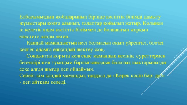 Елбасымыздың жобаларының бірінде кәсіптік білімді дамыту жұмыстары қолға алынып, талаптар қойылып жатыр. Қолынан іс келетін адам кәсіптік біліммен де болашағын жарқын елестете алады деген.  Қандай мамандықтың иесі болмасын оқып үйренгісі, білгісі келген адамға ешқандай шектеу жоқ.  Сондықтан қорыта келгенде мамандық иесінің суреттермен безендірілген туындым барлығыңыздың балалық шақтарыңызды еске алған шығар деп ойлаймын. Себебі кім қандай мамандық таңдаса да «Керек кәсіп бәрі де!» - деп айтқым келеді. 