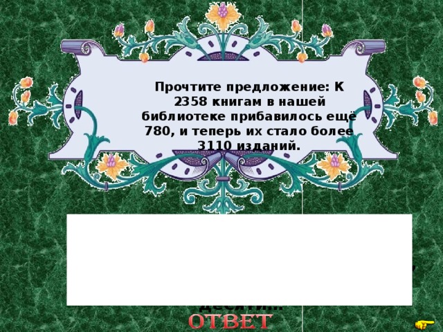 Прочтите предложение: К 2358 книгам в нашей библиотеке прибавилось ещё 780, и теперь их стало более 3110 изданий. К двум тысячам трёмстам пятидесяти восьми книгам прибавилось семьсот восемьдесят, их стало более трёх тысяч ста десяти… 