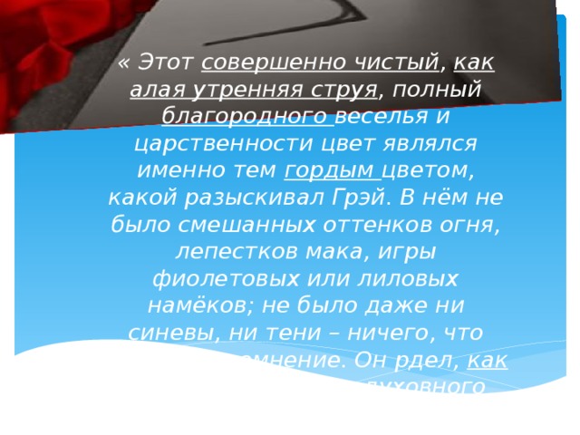 « Этот совершенно чистый , как алая утренняя струя , полный благородного веселья и царственности цвет являлся именно тем гордым цветом, какой разыскивал Грэй. В нём не было смешанных оттенков огня, лепестков мака, игры фиолетовых или лиловых намёков; не было даже ни синевы, ни тени – ничего, что вызывает сомнение. Он рдел, как улыбка, прелестью духовного отражения.»
