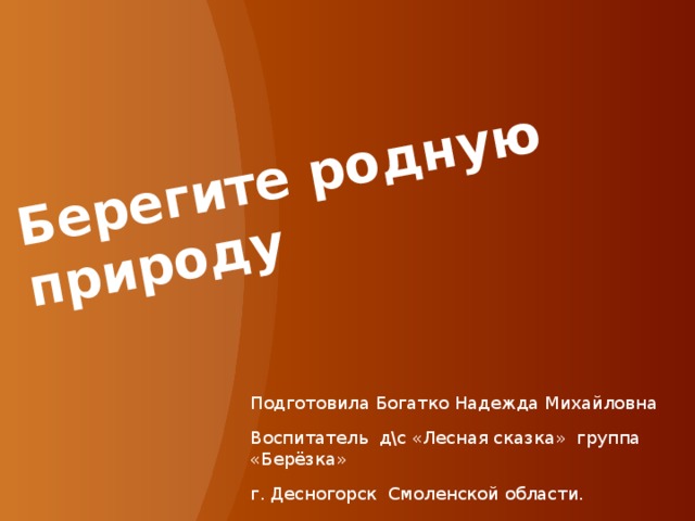 Берегите родную природу Подготовила Богатко Надежда Михайловна Воспитатель д\с «Лесная сказка» группа «Берёзка» г. Десногорск Смоленской области. 