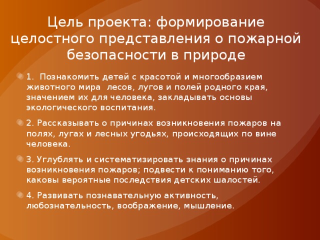 Цель проекта: формирование целостного представления о пожарной безопасности в природе 1. Познакомить детей с красотой и многообразием животного мира лесов, лугов и полей родного края, значением их для человека, закладывать основы экологического воспитания. 2. Рассказывать о причинах возникновения пожаров на полях, лугах и лесных угодьях, происходящих по вине человека. 3. Углублять и систематизировать знания о причинах возникновения пожаров; подвести к пониманию того, каковы вероятные последствия детских шалостей. 4. Развивать познавательную активность, любознательность, воображение, мышление. 