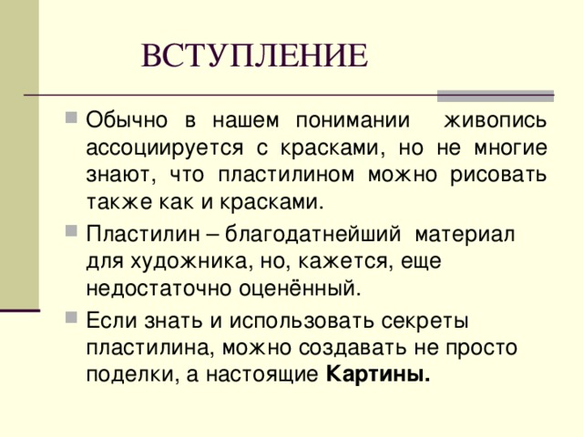 ВСТУПЛЕНИЕ Обычно в нашем понимании живопись ассоциируется с красками, но не многие знают, что пластилином можно рисовать также как и красками. Пластилин – благодатнейший материал для художника, но, кажется, еще недостаточно оценённый. Если знать и использовать секреты пластилина, можно создавать не просто поделки, а настоящие Картины.  