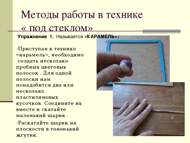 Методы работы в технике « под стеклом»  Упражнение  1. Называется «КАРАМЕЛЬ»: -Приступая к технике «карамель», необходимо создать несколько пробных цветовых полосок . Для одной полоски нам понадобится два или несколько пластилиновых кусочков. Соедините их вместе и скатайте маленький шарик. -Раскатайте шарик на плоскости в тоненький жгутик. 