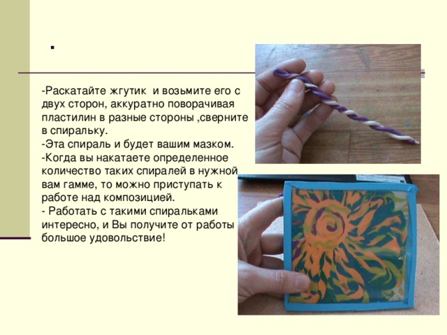 . -Раскатайте жгутик и возьмите его с двух сторон, аккуратно поворачивая пластилин в разные стороны ,сверните в спиральку. -Эта спираль и будет вашим мазком. -Когда вы накатаете определенное количество таких спиралей в нужной вам гамме, то можно приступать к работе над композицией. - Работать с такими спиральками интересно, и Вы получите от работы большое удовольствие! 