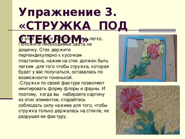 Упражнение 3. «СТРУЖКА ПОД СТЕКЛОМ»  -В этой технике работать очень легко. Положите необходимые цвета на дощечку. Стек держите перпендикулярно к кусочкам пластилина, нажим на стек должен быть легким ,для того чтобы стружка, которая будет у вас получаться, оставалась по возможности тоненькой. -Стружки по своей фактуре позволяют имитировать форму флоры и фауны. И поэтому, когда вы набираете картину из этих элементов, старайтесь соблюдать силу нажима для того, чтобы стружка только держалась на стекле, не разрушая ее фактуру. 