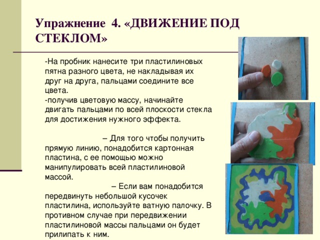 Упражнение 4. «ДВИЖЕНИЕ ПОД СТЕКЛОМ» -На пробник нанесите три пластилиновых пятна разного цвета, не накладывая их друг на друга, пальцами соедините все цвета. -получив цветовую массу, начинайте двигать пальцами по всей плоскости стекла для достижения нужного эффекта. – Для того чтобы получить прямую линию, понадобится картонная пластина, с ее помощью можно манипулировать всей пластилиновой массой. – Если вам понадобится передвинуть небольшой кусочек пластилина, используйте ватную палочку. В противном случае при передвижении пластилиновой массы пальцами он будет прилипать к ним. 