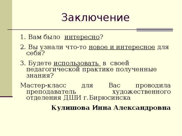 Заключение 1. Вам было интересно ? 2. Вы узнали что-то новое и интересное для себя? 3. Будете использовать в своей педагогической практике полученные знания? Мастер-класс для Вас проводила преподаватель художественного отделения ДШИ г.Бирюсинска  Кулишова Инна Александровна 