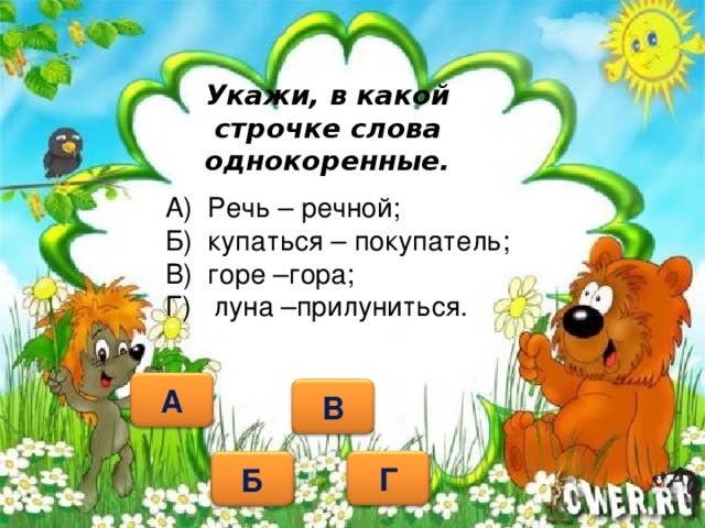 Укажи, в какой строчке слова однокоренные. А) Речь – речной; Б) купаться – покупатель; В) горе –гора; Г) луна –прилуниться.   А В Г Б 