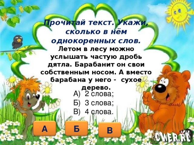 Прочитай текст. Укажи, сколько в нём однокоренных слов.  Летом  в лесу можно услышать частую дробь дятла. Барабанит он свои собственным носом. А вместо барабана у него - сухое дерево.     А) 2 слова; Б) 3 слова; В) 4 слова. А Б В 