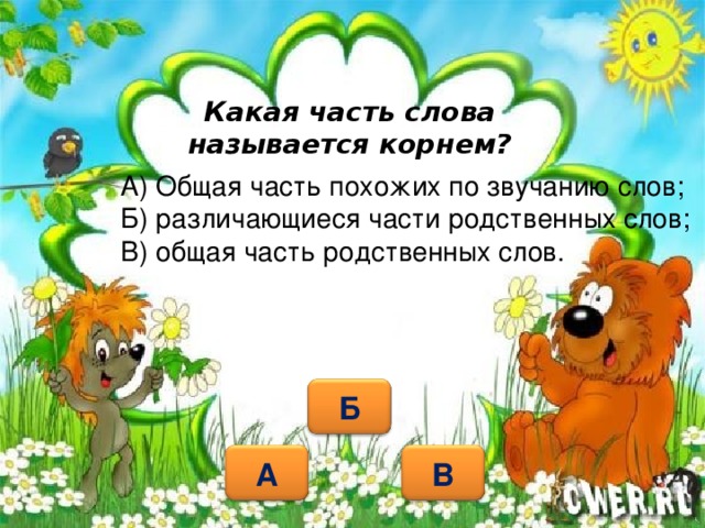 Какая часть слова называется корнем? А) Общая часть похожих по звучанию слов; Б) различающиеся части родственных слов; В) общая часть родственных слов.   Б В А 