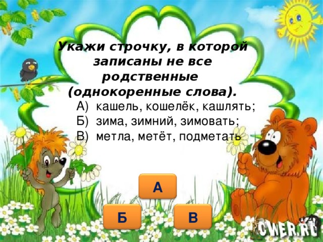 Укажи строчку, в которой записаны не все родственные  (однокоренные слова). А) кашель, кошелёк, кашлять; Б) зима, зимний, зимовать; В) метла, метёт, подметать А Б В 