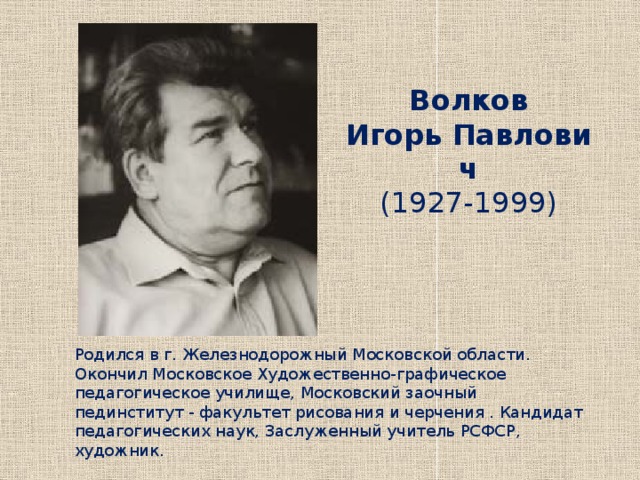 Волков  Игорь Павлович  (1927-1999)    Родился в г. Железнодорожный Московской области. Окончил Московское Художественно-графическое педагогическое училище, Московский заочный пединститут - факультет рисования и черчения . Кандидат педагогических наук, Заслуженный учитель РСФСР, художник. 