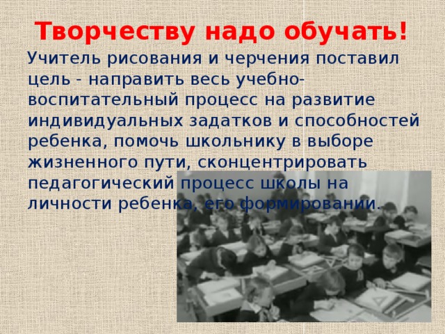 Творчеству надо обучать! Учитель рисования и черчения поставил цель - направить весь учебно-воспитательный процесс на развитие индивидуальных задатков и способностей ребенка, помочь школьнику в выборе жизненного пути, сконцентрировать педагогический процесс школы на личности ребенка, его формировании.   