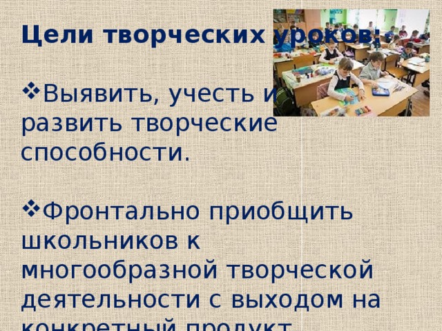 Цели творческих уроков:  Выявить, учесть и развить творческие способности. Фронтально приобщить школьников к многообразной творческой деятельности с выходом на конкретный продукт.  