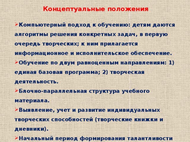 Концептуальные положения Компьютерный подход к обучению: детям даются алгоритмы решения конкретных задач, в первую очередь творческих; к ним прилагается информационное и исполнительское обеспечение. Обучение по двум равноценным направлениям: 1) единая базовая програм­ма; 2) творческая деятельность. Блочно-параллельная структура учебного материала. Выявление, учет и развитие индивидуальных творческих способностей (творческие книжки и дневники). Начальный период формирования талантливости в рамках массовой школы. Включение важнейших для данной сферы методов науки и обобщенных способов решения проблем. 
