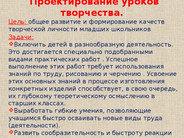 Проектирование уроков творчества. Цель: общее развитие и формирование качеств творческой личности младших школьников Задачи: Включить детей в разнообразную деятельность. Это достигается специально подобранными видами практических работ . Успешное выполнение этих работ требует использования знаний по труду, рисованию и черчению . Усвоение этих основных знаний в процессе изготовления конкретных изделий способствует, в свою очередь, их глубокому теоретическому осмыслению в старших классах. Выработать гибкие умения, позволяющие учащимся быстро осваивать новые виды труда (деятельности). Развить сообразительность и быстроту реакции при решении различных новых задач, связанных с практической деятельностью. 
