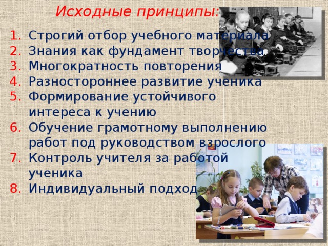 Исходные принципы:   Строгий отбор учебного материала Знания как фундамент творчества Многократность повторения Разностороннее развитие ученика Формирование устойчивого интереса к учению Обучение грамотному выполнению работ под руководством взрослого Контроль учителя за работой ученика Индивидуальный подход  