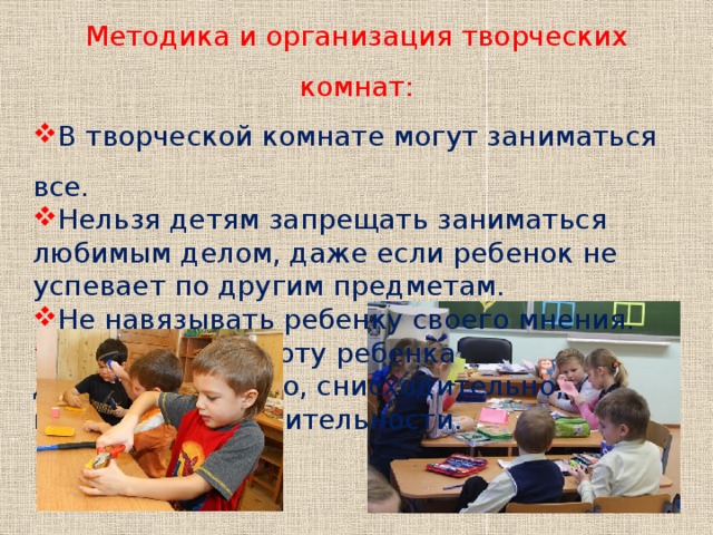 Методика и организация творческих комнат: В творческой комнате могут заниматься все. Нельзя детям запрещать заниматься любимым делом, даже если ребенок не успевает по другим предметам. Не навязывать ребенку своего мнения. Оценивать работу ребенка доброжелательно, снисходительно, избегая раздражительности. 