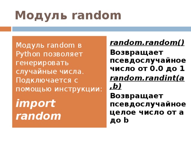 Модуль random Модуль random в Python позволяет генерировать случайные числа. Подключается с помощью инструкции: import random random.random() Возвращает псевдослучайное число от 0.0 до 1 random.randint(a,b) Возвращает псевдослучайное целое число от a до b