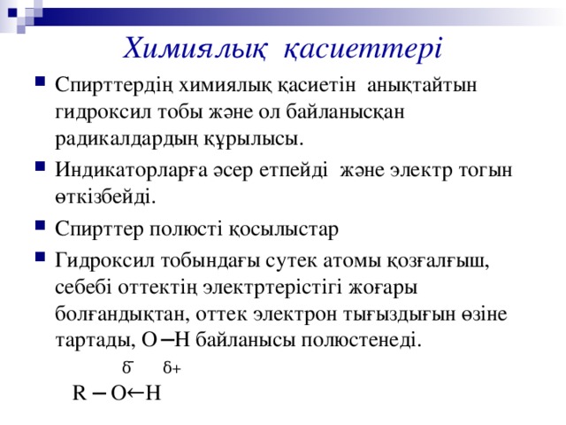 Химиялық қасиеттері Спирттердің химиялық қасиетін анықтайтын гидроксил тобы және ол байланысқан радикалдардың құрылысы. Индикаторларға әсер етпейді және электр тогын өткізбейді. Спирттер полюсті қосылыстар Гидроксил тобындағы сутек атомы қозғалғыш, себебі оттектің электртерістігі жоғары болғандықтан, оттек электрон тығыздығын өзіне тартады, О  ─Н байланысы полюстенеді.  δ  ̄  δ+   R ─  О ←H 