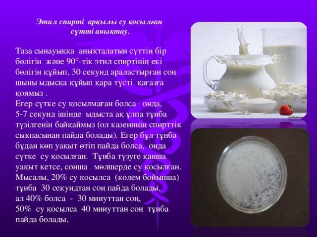 Этил спирті арқылы су қосылған сүтті анықтау.  Таза сынауыққа анықталатын сүттің бір бөлігін және 90°-тік этил спиртінің екі бөлігін құйып, 30 секунд араластырған соң шыны ыдысқа құйып қара түсті қағазға қоямыз . Егер сүтке су қосылмаған болса онда, 5-7 секунд ішінде ыдыста ақ ұлпа тұнба түзілгенін байқаймыз (ол казеиннің спирттік сықпасынан пайда болады). Егер бұл тұнба бұдан көп уақыт өтіп пайда болса, онда сүтке су қосылған. Тұнба түзуге қанша уақыт кетсе, сонша мөлшерде су қосылған. Мысалы, 20% су қосылса (көлем бойынша) тұнба 30 секундтан соң пайда болады, ал 40% болса - 30 минуттан соң, 50% су қосылса 40 минуттан соң тұнба пайда болады. 