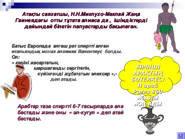 Атақты саяхатшы, Н.Н.Миклухо-Маклай Жаңа Гвинеядағы отты тұтата алмаса да , ішімдіктерді дайындай білетін папуастарды бақылаған. Батыс Европада алғаш рет спиртті алған итальяндық монах алхимик Валентиус болды. Ол: «  кәріні жасартатын,  шаршағанды сергітетін,  күйінгенді жұбататын эликсир »,-  деп атады. . БІРІНШІ АРАҚТЫҢ БӨТЕЛКЕСІН араб Рагез 860 ЖЫЛЫ ЖАСАДЫ Арабтар таза спиртті 6-7 ғасырларда ала бастады және оны « әл-кугул » деп атай бастады. 