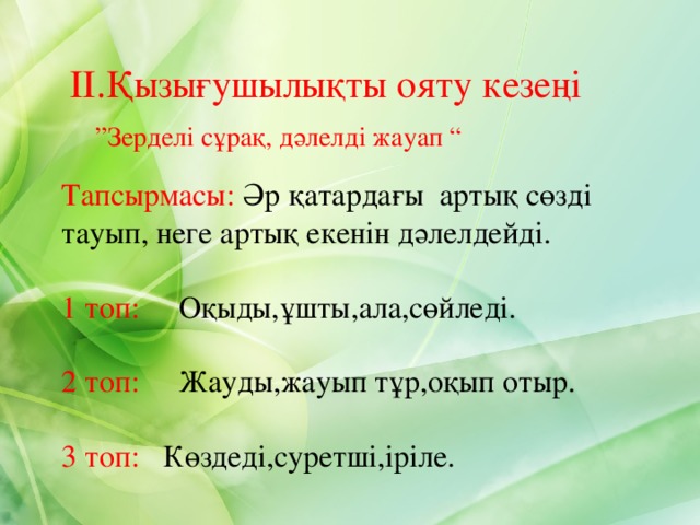 ІІ.Қызығушылықты ояту кезеңі  ” Зерделі сұрақ, дәлелді жауап “ Тапсырмасы: Әр қатардағы артық сөзді тауып, неге артық екенін дәлелдейді. 1 топ: Оқыды,ұшты,ала,сөйледі. 2 топ: Жауды,жауып тұр,оқып отыр. 3 топ: Көздеді,суретші,іріле. 