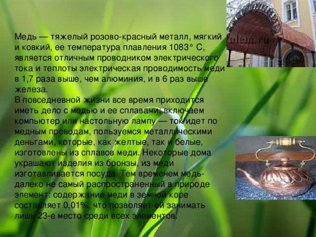 Медь — тяжелый розово-красный металл, мягкий и ковкий, ее температура плавления 1083° С, является отличным проводником электрического тока и теплоты электрическая проводимость меди в 1,7 раза выше, чем алюминия, и в 6 раз выше железа. В повседневной жизни все время приходится иметь дело с медью и ее сплавами: включаем компьютер или настольную лампу — ток идет по медным проводам, пользуемся металлическими деньгами, которые, как желтые, так и белые, изготовлены из сплавов меди. Некоторые дома украшают изделия из бронзы, из меди изготавливается посуда. Тем временем медь- далеко не самый распространенный в природе элемент: содержание меди в земной коре составляет 0,01%, что позволяет ей занимать лишь 23-е место среди всех элементов 
