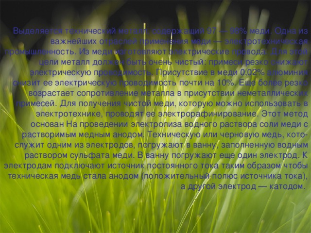 Выделяется технический металл, содержащий 97 — 98% меди. Одна из важнейших отраслей применения меди — электротехническая промышленность. Из меди изготовляют электрические провода. Для этой цели металл должен быть очень чистый: примеси резко снижают электрическую проводимость. Присутствие в меди 0,02% алюминия снизит ее электрическую проводимость почти на 10%. Еще более резко возрастает сопротивление металла в присутствии неметаллических примесей. Для получения чистой меди, которую можно использовать в электротехнике, проводят ее электрорафинирование. Этот метод основан На проведении электролиза водного раствора соли меди с растворимым медным анодом. Техническую или черновую медь, кото-служит одним из электродов, погружают в ванну, заполненную водным раствором сульфата меди. В ванну погружают еще один электрод. К электродам подключают источник постоянного тока таким образом чтобы техническая медь стала анодом (положительный полюс источника тока), а другой электрод — катодом. 