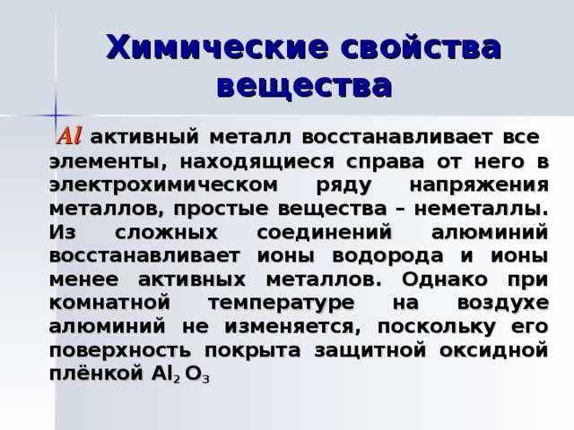 Химические свойства вещества   Al активный металл восстанавливает все элементы, находящиеся справа от него в электрохимическом ряду напряжения металлов, простые вещества – неметаллы. Из сложных соединений алюминий восстанавливает ионы водорода и ионы менее активных металлов. Однако при комнатной температуре на воздухе алюминий не изменяется, поскольку его поверхность покрыта защитной оксидной плёнкой Al 2 O 3  