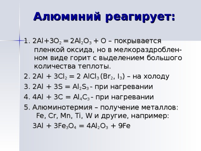 Алюминий реагирует:   1. 2 Al + 3O 2 =  2Al 2 O 3 + O – покрывается пленкой оксида, но в мелкораздроблен-ном виде горит с выделением большого количества теплоты. 2. 2Al + 3Cl 2 = 2 AlCl 3 (Br 2 , I 3 ) – на холоду 3. 2Al + 3S = Al 2 S 3  - при нагревании 4. 4 Al + 3 С = Al 4 С 3 - при нагревании 5. Алюминотермия – получение металлов: Fe, Cr, Mn, Ti, W и другие, например:   3 Al + 3Fe 3 O 4  = 4Al 2 O 3 + 9Fe Алюминий при нагревании сгорает на воздухе. Вследствие образования защитной пленки не реагирует с HNO 3 , не растворяется в H 3 PO 4 . С трудом взаимодействует с H 2 SO 4 , медленно – с растворами HNO 3 и H 3 PO 4 , быстрее – с раствором HCl , растворяется в растворах щелочей: Al + 4HNO 3 = Al(NO 3 ) 3 + NO + 2H 2 O/ При обычной температуре реагирует с Cl 2 , Br 2 , при нагревании – с F 2, I 2 , S, C, N 2 ; с H 2  непосредственно не реагирует. 