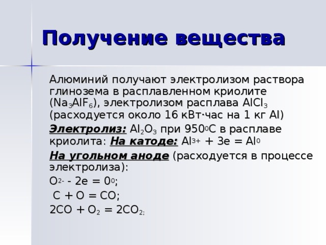 Алюминий получают электролизом раствора глинозема в расплавленном криолите ( Na 3 AIF 6 ), электролизом расплава AlCl 3 (расходуется около 16 кВт · час на 1 кг Al) Электролиз:  Al 2 O 3 при 950 0 С в расплаве криолита: На катоде:  Al 3+ + 3e = Al 0 На угольном аноде (расходуется в процессе электролиза): O 2- - 2e = 0 0 ;  C + O = CO ; 2CO + O 2 = 2CO 2 ;  Алюминий получают разложением электрическим током раствора его оксида в расплавленном криолите ( Na 3 AIF 6 ) :  (эл.ток)  2Al 2 O 3   =  4 Al + 3O 2 – 3352 кДж Из – за высокой энергии химической связи в оксиде процесс его разложения чрезвычайно энергоемок, что ограничивает использование алюминия. 