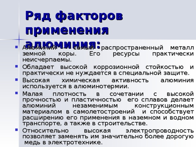 Алюминий – самый распространенный металл земной коры. Его ресурсы практически неисчерпаемы. Обладает высокой коррозионной стойкостью и практически не нуждается в специальной защите. Высокая химическая активность алюминия используется в алюминотермии. Малая плотность в сочетании с высокой прочностью и пластичностью его сплавов делает алюминий незаменимым конструкционным материалом в самолетостроений и способствует расширению его применения в наземном и водном транспорте, а также в строительстве. Относительно высокая электропроводность позволяет заменять им значительно более дорогую медь в электротехнике.  