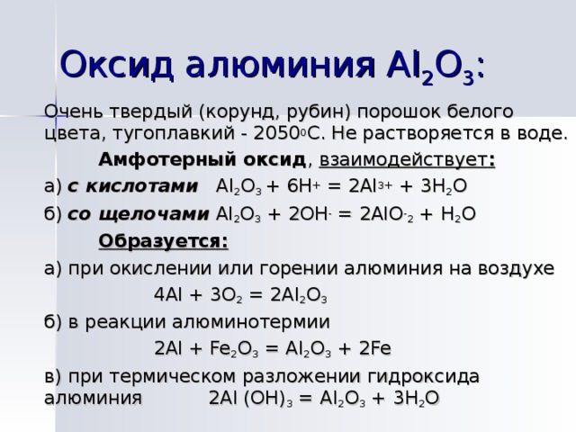 Оксид алюминия Al 2 О 3 : Очень твердый (корунд, рубин) порошок белого цвета, тугоплавкий - 2050 0 С. Не растворяется в воде.  Амфотерный оксид , взаимодействует : а) с кислотами Al 2 O 3 + 6H + = 2Al 3+ + 3H 2 O б) со щелочами  Al 2 O 3 + 2OH - = 2AlO - 2 + H 2 O  Образуется: а) при окислении или горении алюминия на воздухе   4 Al + 3O 2 = 2Al 2 O 3 б) в реакции алюминотермии   2 Al + Fe 2 O 3 = Al 2 O 3 + 2Fe в) при термическом разложении гидроксида алюминия   2 Al (OH) 3 = Al 2 O 3 + 3H 2 O  