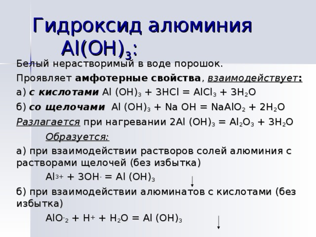Гидроксид алюминия Al (ОН) 3 : Белый нерастворимый в воде порошок. Проявляет амфотерные свойства , взаимодействует : а) с кислотами  Al (OH) 3 + 3HCl = AlCl 3 + 3H 2 O б) со щелочами  Al (OH) 3 + Na OH = NaAlO 2 + 2H 2 O Разлагается при нагревании 2 Al (OH) 3 = Al 2 O 3 + 3H 2 O  Образуется: а) при взаимодействии растворов солей алюминия с растворами щелочей (без избытка)   Al 3+ + 3OH - = Al (OH) 3  б) при взаимодействии алюминатов с кислотами (без избытка)    AlO - 2 + H + + H 2 O = Al (OH) 3 