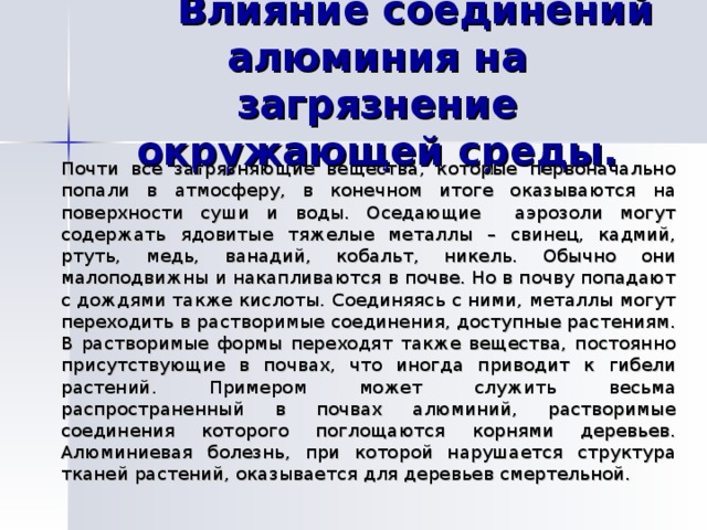    Влияние соединений алюминия на загрязнение окружающей среды.   Почти все загрязняющие вещества, которые первоначально попали в атмосферу, в конечном итоге оказываются на поверхности суши и воды. Оседающие аэрозоли могут содержать ядовитые тяжелые металлы – свинец, кадмий, ртуть, медь, ванадий, кобальт, никель. Обычно они малоподвижны и накапливаются в почве. Но в почву попадают с дождями также кислоты. Соединяясь с ними, металлы могут переходить в растворимые соединения, доступные растениям. В растворимые формы переходят также вещества, постоянно присутствующие в почвах, что иногда приводит к гибели растений. Примером может служить весьма распространенный в почвах алюминий, растворимые соединения которого поглощаются корнями деревьев. Алюминиевая болезнь, при которой нарушается структура тканей растений, оказывается для деревьев смертельной. 