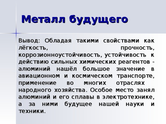  Вывод: Обладая такими свойствами как лёгкость, прочность, коррозионноустойчивость, устойчивость к действию сильных химических реагентов - алюминий нашёл большое значение в авиационном и космическом транспорте, применение во многих отраслях народного хозяйства. Особое место занял алюминий и его сплавы в электротехнике, а за ними будущее нашей науки и техники.  