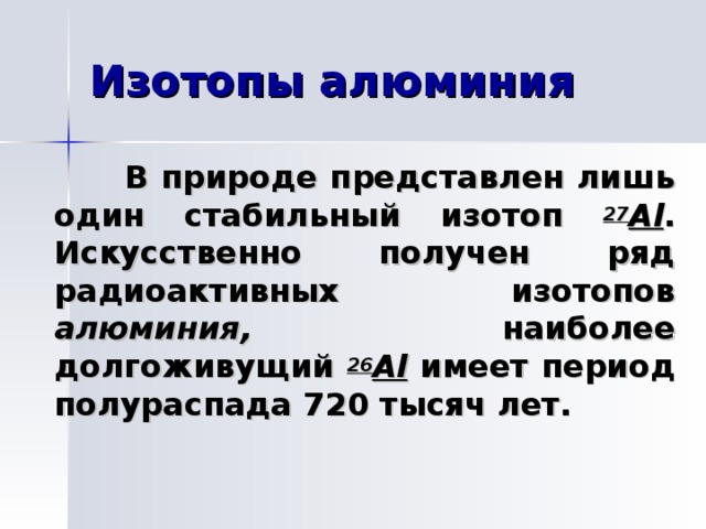  В природе представлен лишь один стабильный изотоп 27 Al . Искусственно получен ряд радиоактивных изотопов алюминия, наиболее долгоживущий 26 Al имеет период полураспада 720 тысяч лет. 