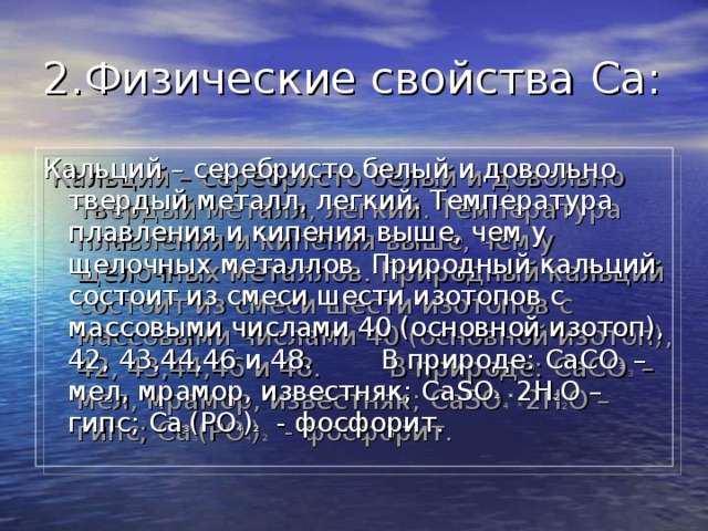 2.Физические свойства Ca : Кальций – серебристо белый и довольно твердый металл, легкий. Температура плавления и кипения выше, чем у щелочных металлов. Природный кальций состоит из смеси шести изотопов с массовыми числами 40 (основной изотоп), 42, 43,44,46 и 48. В природе: CaCO 3 – мел, мрамор, известняк; CaSO 4  *  2H 2 O – гипс; Ca 3 (PO 4 ) 2 - фосфорит. 
