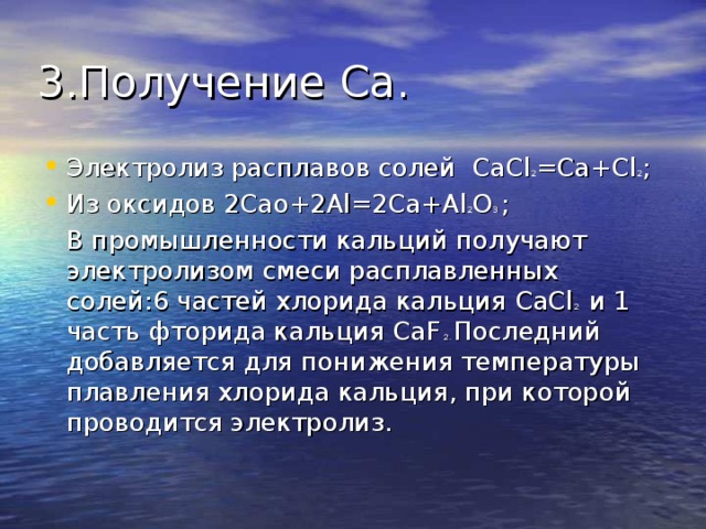 3.Получение Ca.  Электролиз расплавов солей CaCl 2 =Ca+Cl 2 ; Из оксидов 2 Cao+2Al=2Ca+Al 2 O 3  ;  В промышленности кальций получают электролизом смеси расплавленных солей:6 частей хлорида кальция CaCl 2 и 1 часть фторида кальция CaF 2 . Последний добавляется для понижения температуры плавления хлорида кальция, при которой проводится электролиз. 