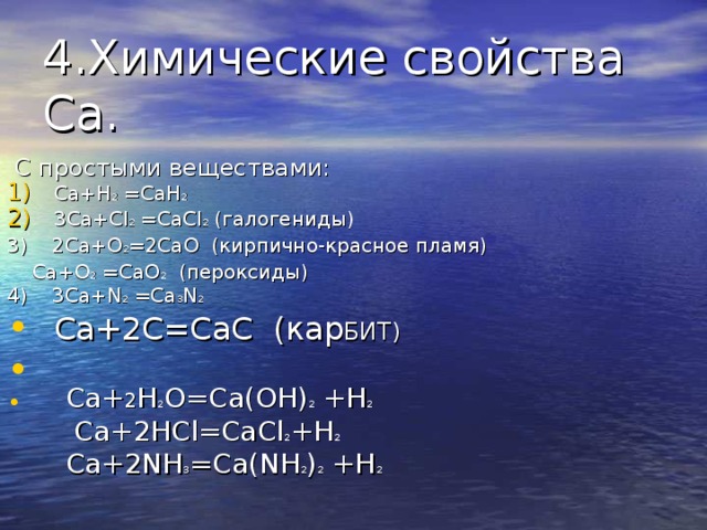 4.Химические свойства Ca .  С простыми веществами: Ca+H 2 =CaH 2 3Ca+Cl 2  = CaCl 2 ( галогениды) 3) 2Ca+O 2 =2CaO ( кирпично-красное пламя)  Ca+O 2 =CaO 2 ( пероксиды) 4) 3 Ca+N 2 =Ca 3 N 2 Ca+2C=CaC ( кар БИТ) Ca+ 2 H 2 O=Ca(OH) 2 +H 2   Ca+2HCl=CaCl 2 +H 2 Ca+2NH 3 =Ca(NH 2 ) 2 +H 2  