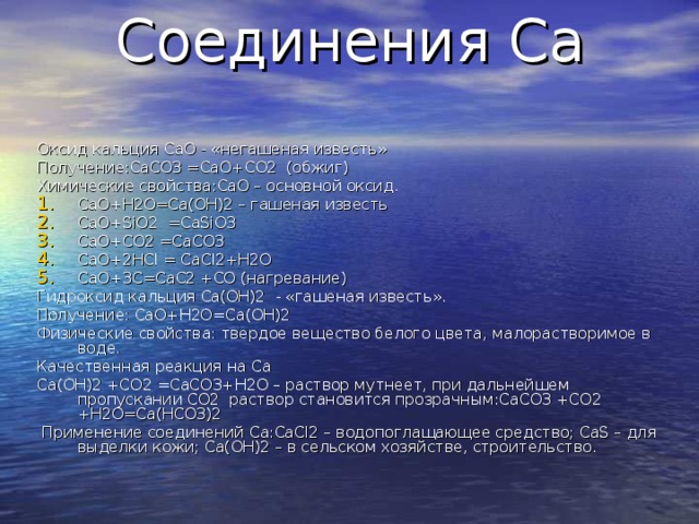 Соединения Ca   Оксид кальция CaO - «негашеная известь» Получение: CaCO 3 =CaO+CO 2  (обжиг) Химические свойства: CaO – основной оксид. CaO+H 2 O=Ca(OH) 2 – гашеная известь CaO+SiO 2 =CaSiO 3 CaO+CO 2 =CaCO 3 CaO+2HCl = CaCl2+H2O CaO+3C=CaC2 +CO ( нагревание)  Гидроксид кальция Ca(OH)2 - «гашеная известь». Получение: CaO+H2O=Ca(OH)2 Физические свойства: твердое вещество белого цвета, малорастворимое в воде. Качественная реакция на Ca Ca(OH)2 +CO2 =CaCO3+H2O – раствор мутнеет, при дальнейшем пропускании CO2 раствор становится прозрачным: CaCO3 +CO2 +H2O=Ca(HCO3)2  Применение соединений Ca : CaCl2 – водопоглащающее средство; CaS – для выделки кожи; Ca(OH)2 – в сельском хозяйстве, строительство. 
