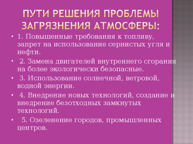 1. Повышенные требования к топливу, запрет на использование сернистых угля и нефти.   2. Замена двигателей внутреннего сгорания на более экологически безопасные.   3. Использование солнечной, ветровой, водной энергии.   4. Внедрение новых технологий, создание и внедрение безотходных замкнутых технологий.   5. Озеленение городов, промышленных центров. 