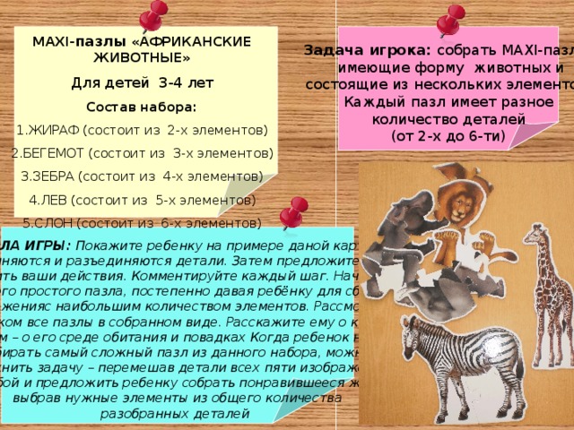   Задача игрока: собрать MAXI- пазлы,  имеющие форму животных и  состоящие из нескольких элементов. Каждый пазл имеет разное  количество деталей (от 2-х до 6-ти) MAXI- пазлы «АФРИКАНСКИЕ ЖИВОТНЫЕ» Для детей 3-4 лет Состав набора: ЖИРАФ (состоит из 2-х элементов) БЕГЕМОТ (состоит из 3-х элементов) ЗЕБРА (состоит из 4-х элементов) ЛЕВ (состоит из 5-х элементов) СЛОН (состоит из 6-х элементов)     ПРАВИЛА ИГРЫ: Покажите ребенку на примере даной картинки, как соединяются и разъединяются детали. Затем предложите ребенку  повторить ваши действия. Комментируйте каждый шаг. Начинайте с самого простого пазла, постепенно давая ребёнку для сборки изображенияс наибольшим количеством элементов. Рассмотрите с ребенком все пазлы в собранном виде. Расскажите ему о каждом  животном – о его среде обитания и повадках Когда ребенок научится собирать самый сложный пазл из данного набора, можно усложнить задачу – перемешав детали всех пяти изображений между собой и предложить ребенку собрать понравившееся животное, выбрав нужные элементы из общего количества  разобранных деталей 
