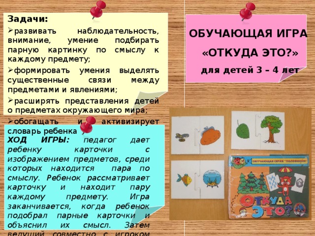 Задачи: развивать наблюдательность, внимание, умение подбирать парную картинку по смыслу к каждому предмету; формировать умения выделять существенные связи между предметами и явлениями; расширять представления детей о предметах окружающего мира; обогащать и активизирует словарь ребенка    ОБУЧАЮЩАЯ ИГРА «ОТКУДА ЭТО?» для детей 3 – 4 лет ХОД ИГРЫ: педагог дает ребенку карточки с изображением предметов, среди которых находится пара по смыслу. Ребенок рассматривает карточку и находит пару каждому предмету. Игра заканчивается, когда ребенок подобрал парные карточки и объяснил их смысл. Затем ведущий совместно с игроком подводит итог – правильно ли ребенок подобрал парные картинки.    