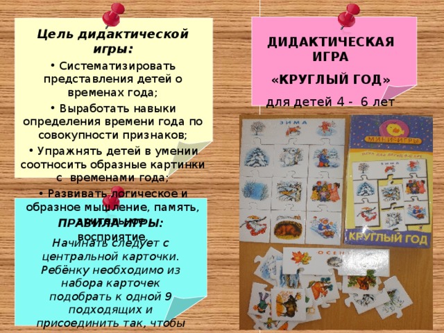  ДИДАКТИЧЕСКАЯ ИГРА «КРУГЛЫЙ ГОД» для детей 4 - 6 лет  Цель дидактической игры:  Систематизировать представления детей о временах года;  Выработать навыки определения времени года по совокупности признаков;  Упражнять детей в умении соотносить образные картинки с временами года;  Развивать логическое и образное мышление, память, зрительное восприятие.     ПРАВИЛА ИГРЫ: Начинать следует с центральной карточки. Ребёнку необходимо из набора карточек подобрать к одной 9 подходящих и присоединить так, чтобы они логически дополняли центральную карточку. 