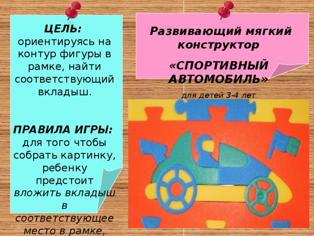  ЦЕЛЬ:  ориентируясь на контур фигуры в рамке, найти соответствующий вкладыш.  ПРАВИЛА ИГРЫ: для того чтобы собрать картинку, ребенку предстоит вложить вкладыш в соответствующее место в рамке, подобрав его по размеру и логике  Развивающий мягкий конструктор «СПОРТИВНЫЙ АВТОМОБИЛЬ» для детей 3-4 лет   