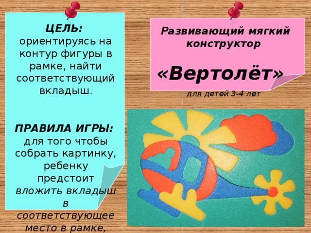  ЦЕЛЬ:  ориентируясь на контур фигуры в рамке, найти соответствующий вкладыш.  ПРАВИЛА ИГРЫ: для того чтобы собрать картинку, ребенку предстоит вложить вкладыш в соответствующее место в рамке, подобрав его по размеру и логике  Развивающий мягкий конструктор «Вертолёт» для детей 3-4 лет  : 