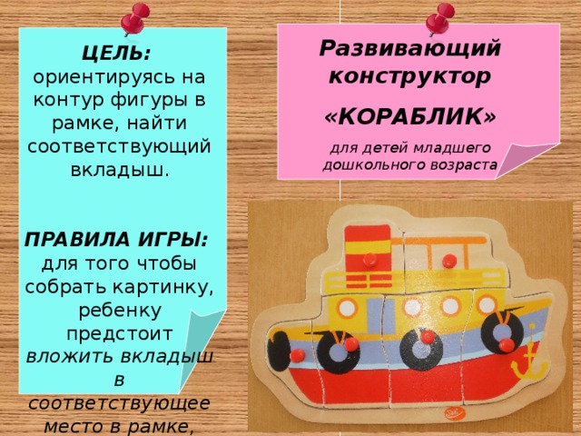  ЦЕЛЬ:  ориентируясь на контур фигуры в рамке, найти соответствующий вкладыш.  ПРАВИЛА ИГРЫ: для того чтобы собрать картинку, ребенку предстоит вложить вкладыш в соответствующее место в рамке, подобрав его по размеру и логике Развивающий конструктор «КОРАБЛИК» для детей младшего дошкольного возраста   